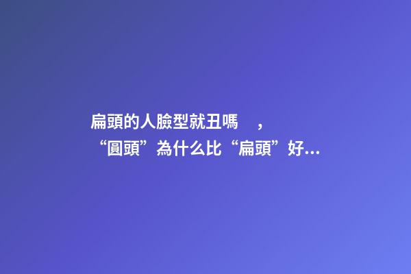 扁頭的人臉型就丑嗎，“圓頭”為什么比“扁頭”好看還更耐老-第1張-觀點-玄機派